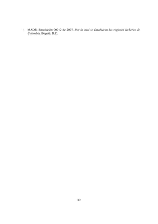 -   MADR. Resolución 00012 de 2007. Por la cual se Establecen las regiones lecheras de
    Colombia. Bogotá. D.C.




                                        82
 
