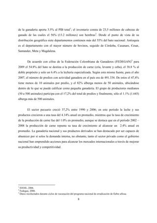 de la ganadería aporta 3.5% al PIB total1; el inventario consta de 23,5 millones de cabezas de
ganado de las cuales el 56% (13.2 millones) son hembras2. Desde el punto de vista de su
distribución geográfica siete departamentos contienen más del 55% del hato nacional: Antioquia
es el departamento con el mayor número de bovinos, seguido de Córdoba, Casanare, Cesar,
Santander, Meta y Magdalena.


        De acuerdo con cifras de la Federación Colombiana de Ganaderos (FEDEGAN)3 para
2009 el 54.8% del hato se destina a la producción de carne (cría, levante y ceba), el 38.8 % al
doble propósito y solo un 6.4% a la lechería especializada. Según esta misma fuente, para el año
2007, el número de predios con actividad ganadera en el país era de 491.334. De estos el 47,4%
tiene menos de 10 animales por predio, y el 82% alberga menos de 50 animales, ubicándose
dentro de lo que se puede calificar como pequeña ganadería. El grupo de productores medianos
(50 a 500 animales) participa con el 17,2% del total de predios y finalmente, sólo el 1.1% (1.645)
alberga más de 500 animales.


        El sector pecuario creció 37,2% entre 1990 y 2006; en este período la leche y sus
productos crecieron a una tasa del 4.14% anual en promedio, mientras que la tasa de crecimiento
de la producción de carne fue del 1.0% en promedio, aunque se destaca que en el período 2002 –
2008 la producción de carne repunta su tasa de crecimiento al alcanzar un 2.4% anual en
promedio. La ganadería nacional y sus productos derivados se han destacado por ser capaces de
abastecer por sí solos la demanda interna, no obstante, tanto el sector privado como el gobierno
nacional han emprendido acciones para alcanzar los mercados internacionales a través de mejorar
su productividad y competitividad.




1
  DANE, 2006.
2
  Fedegan, 2006.
3
  Datos recolectados durante ciclos de vacunación del programa nacional de erradicación de fiebre aftosa.

                                                         8
 
