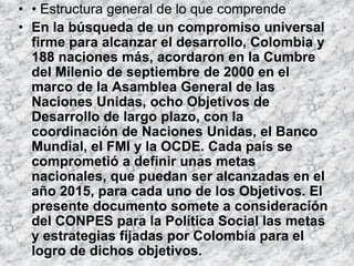 • • Estructura general de lo que comprende
• En la búsqueda de un compromiso universal
  firme para alcanzar el desarrollo, Colombia y
  188 naciones más, acordaron en la Cumbre
  del Milenio de septiembre de 2000 en el
  marco de la Asamblea General de las
  Naciones Unidas, ocho Objetivos de
  Desarrollo de largo plazo, con la
  coordinación de Naciones Unidas, el Banco
  Mundial, el FMI y la OCDE. Cada país se
  comprometió a definir unas metas
  nacionales, que puedan ser alcanzadas en el
  año 2015, para cada uno de los Objetivos. El
  presente documento somete a consideración
  del CONPES para la Política Social las metas
  y estrategias fijadas por Colombia para el
  logro de dichos objetivos.
 