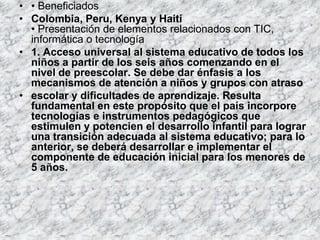 • • Beneficiados
• Colombia, Peru, Kenya y Haití
  • Presentación de elementos relacionados con TIC,
  informática o tecnología
• 1. Acceso universal al sistema educativo de todos los
  niños a partir de los seis años comenzando en el
  nivel de preescolar. Se debe dar énfasis a los
  mecanismos de atención a niños y grupos con atraso
• escolar y dificultades de aprendizaje. Resulta
  fundamental en este propósito que el país incorpore
  tecnologías e instrumentos pedagógicos que
  estimulen y potencien el desarrollo infantil para lograr
  una transición adecuada al sistema educativo; para lo
  anterior, se deberá desarrollar e implementar el
  componente de educación inicial para los menores de
  5 años.
 