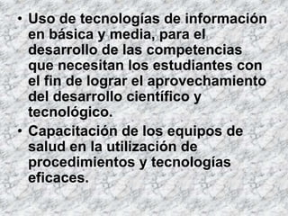 • Uso de tecnologías de información
  en básica y media, para el
  desarrollo de las competencias
  que necesitan los estudiantes con
  el fin de lograr el aprovechamiento
  del desarrollo científico y
  tecnológico.
• Capacitación de los equipos de
  salud en la utilización de
  procedimientos y tecnologías
  eficaces.
 