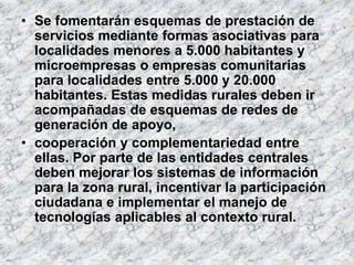 • Se fomentarán esquemas de prestación de
  servicios mediante formas asociativas para
  localidades menores a 5.000 habitantes y
  microempresas o empresas comunitarias
  para localidades entre 5.000 y 20.000
  habitantes. Estas medidas rurales deben ir
  acompañadas de esquemas de redes de
  generación de apoyo,
• cooperación y complementariedad entre
  ellas. Por parte de las entidades centrales
  deben mejorar los sistemas de información
  para la zona rural, incentivar la participación
  ciudadana e implementar el manejo de
  tecnologías aplicables al contexto rural.
 