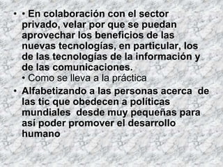 • • En colaboración con el sector
  privado, velar por que se puedan
  aprovechar los beneficios de las
  nuevas tecnologías, en particular, los
  de las tecnologías de la información y
  de las comunicaciones.
  • Como se lleva a la práctica
• Alfabetizando a las personas acerca de
  las tic que obedecen a políticas
  mundiales desde muy pequeñas para
  así poder promover el desarrollo
  humano
 