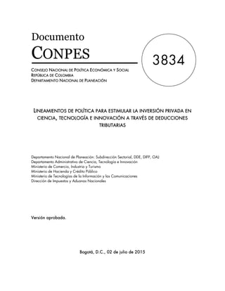 Documento
CONPES
CONSEJO NACIONAL DE POLÍTICA ECONÓMICA Y SOCIAL
REPÚBLICA DE COLOMBIA
DEPARTAMENTO NACIONAL DE PLANEACIÓN
LINEAMIENTOS DE POLÍTICA PARA ESTIMULAR LA INVERSIÓN PRIVADA EN
CIENCIA, TECNOLOGÍA E INNOVACIÓN A TRAVÉS DE DEDUCCIONES
TRIBUTARIAS
Departamento Nacional de Planeación: Subdirección Sectorial, DDE, DIFP, OAJ
Departamento Administrativo de Ciencia, Tecnología e Innovación
Ministerio de Comercio, Industria y Turismo
Ministerio de Hacienda y Crédito Público
Ministerio de Tecnologías de la Información y las Comunicaciones
Dirección de Impuestos y Aduanas Nacionales
Versión aprobada.
Bogotá, D.C., 02 de julio de 2015
3834
 