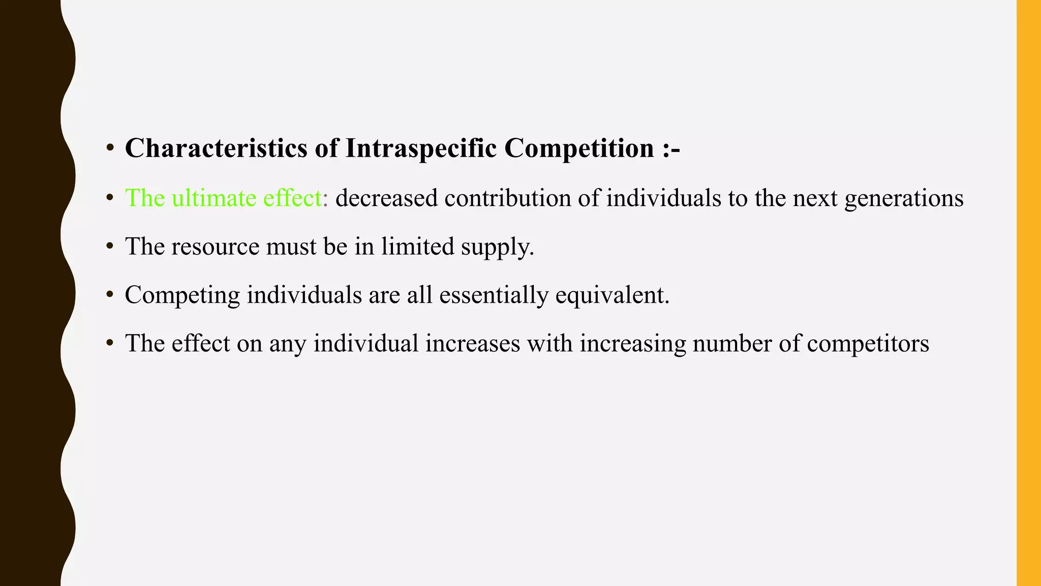 • Characteristics of Intraspecific Competition :-
• The ultimate effect: decreased contribution of individuals to the next generations
• The resource must be in limited supply.
• Competing individuals are all essentially equivalent.
• The effect on any individual increases with increasing number of competitors
 