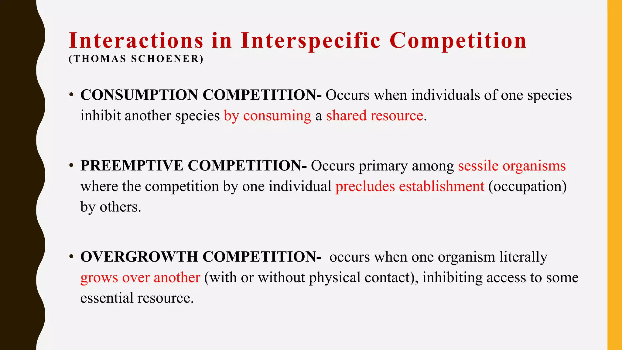 Interactions in Interspecific Competition
(THOMAS SCHOENER)
• CONSUMPTION COMPETITION- Occurs when individuals of one species
inhibit another species by consuming a shared resource.
• PREEMPTIVE COMPETITION- Occurs primary among sessile organisms
where the competition by one individual precludes establishment (occupation)
by others.
• OVERGROWTH COMPETITION- occurs when one organism literally
grows over another (with or without physical contact), inhibiting access to some
essential resource.
 