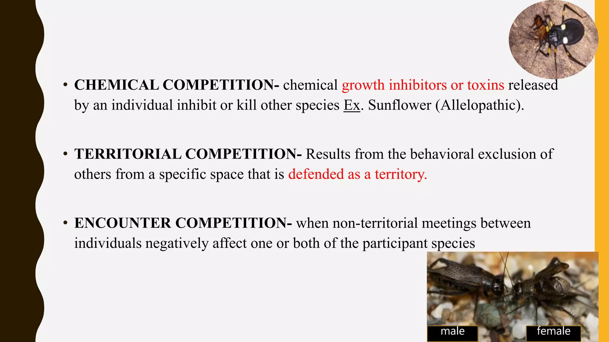 • CHEMICAL COMPETITION- chemical growth inhibitors or toxins released
by an individual inhibit or kill other species Ex. Sunflower (Allelopathic).
• TERRITORIAL COMPETITION- Results from the behavioral exclusion of
others from a specific space that is defended as a territory.
• ENCOUNTER COMPETITION- when non-territorial meetings between
individuals negatively affect one or both of the participant species
male female
 