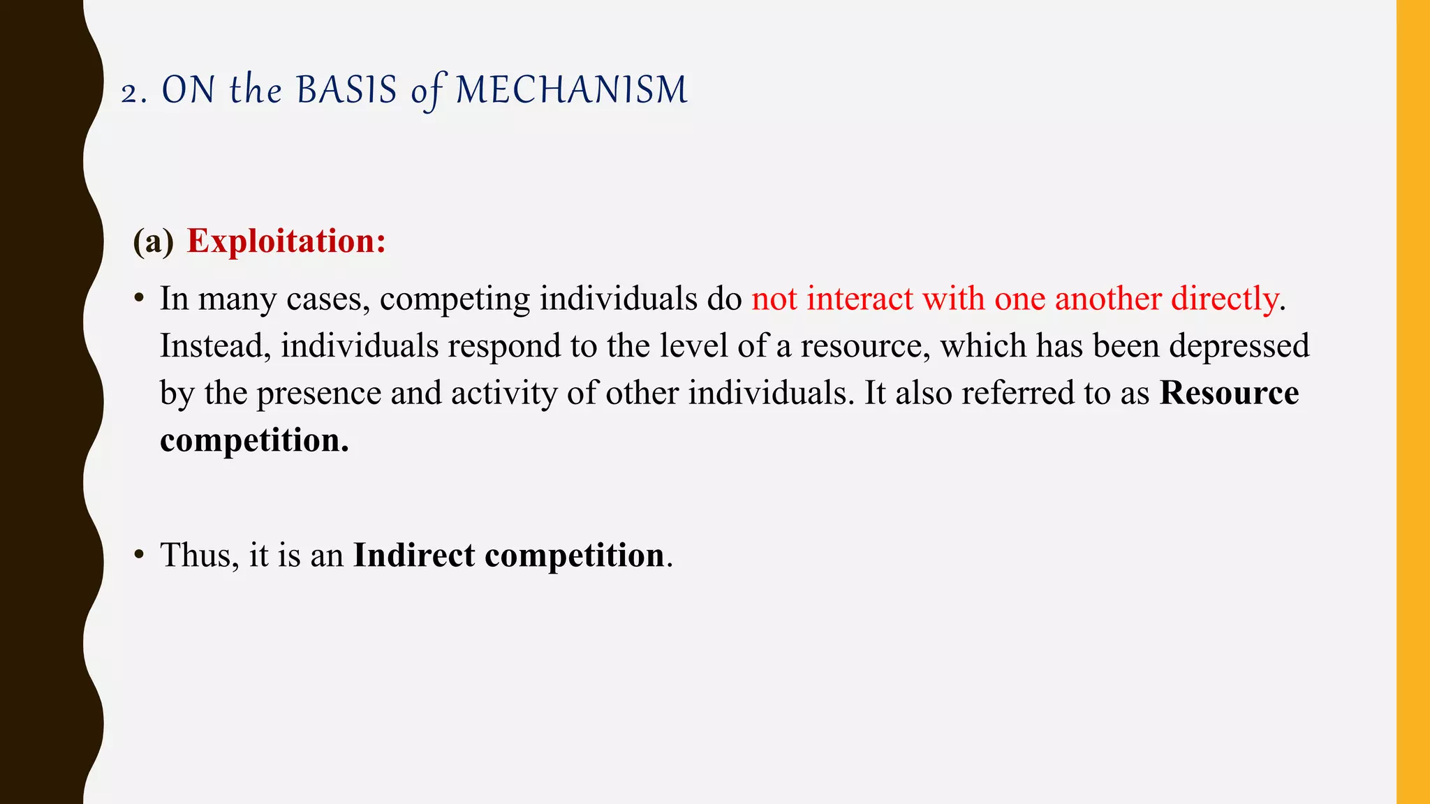 2. ON the BASIS of MECHANISM
(a) Exploitation:
• In many cases, competing individuals do not interact with one another directly.
Instead, individuals respond to the level of a resource, which has been depressed
by the presence and activity of other individuals. It also referred to as Resource
competition.
• Thus, it is an Indirect competition.
 