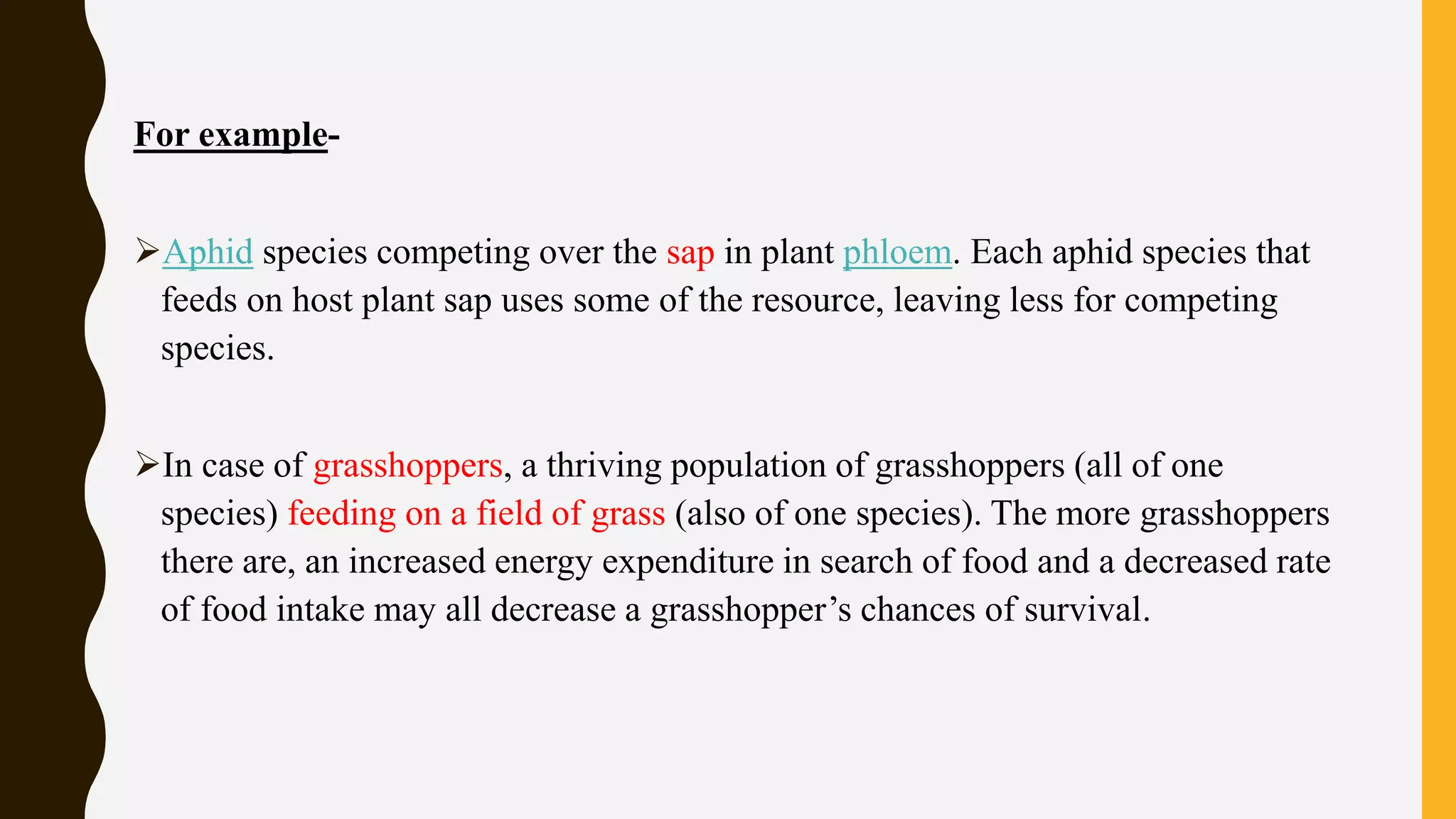 For example-
Aphid species competing over the sap in plant phloem. Each aphid species that
feeds on host plant sap uses some of the resource, leaving less for competing
species.
In case of grasshoppers, a thriving population of grasshoppers (all of one
species) feeding on a field of grass (also of one species). The more grasshoppers
there are, an increased energy expenditure in search of food and a decreased rate
of food intake may all decrease a grasshopper’s chances of survival.
 