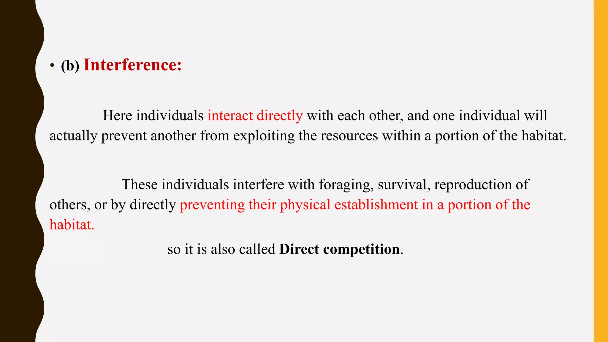 • (b) Interference:
Here individuals interact directly with each other, and one individual will
actually prevent another from exploiting the resources within a portion of the habitat.
These individuals interfere with foraging, survival, reproduction of
others, or by directly preventing their physical establishment in a portion of the
habitat.
so it is also called Direct competition.
 