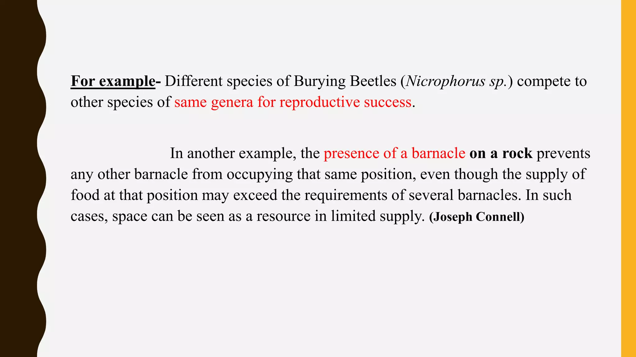 For example- Different species of Burying Beetles (Nicrophorus sp.) compete to
other species of same genera for reproductive success.
In another example, the presence of a barnacle on a rock prevents
any other barnacle from occupying that same position, even though the supply of
food at that position may exceed the requirements of several barnacles. In such
cases, space can be seen as a resource in limited supply. (Joseph Connell)
 