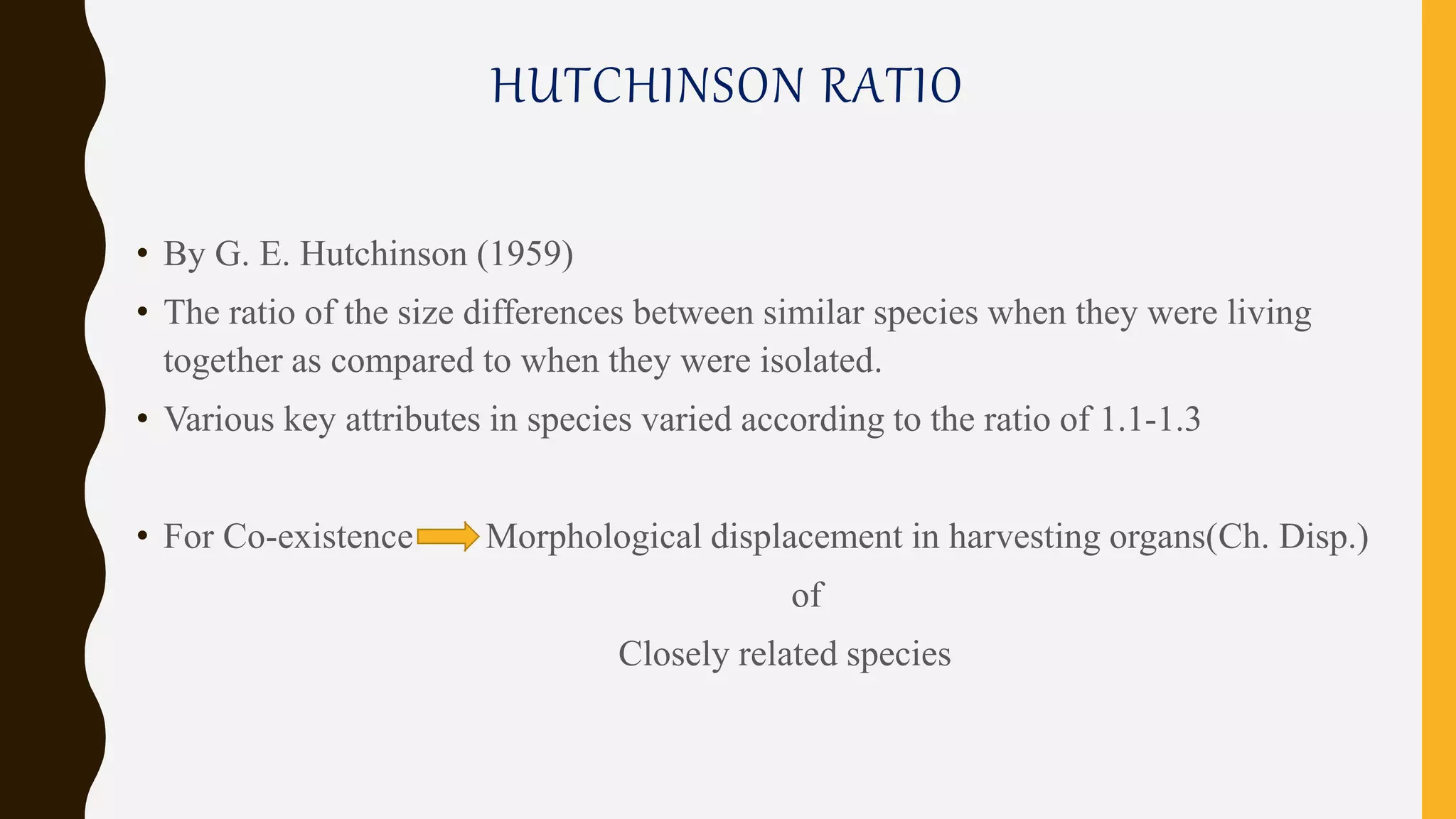 HUTCHINSON RATIO
• By G. E. Hutchinson (1959)
• The ratio of the size differences between similar species when they were living
together as compared to when they were isolated.
• Various key attributes in species varied according to the ratio of 1.1-1.3
• For Co-existence Morphological displacement in harvesting organs(Ch. Disp.)
of
Closely related species
 