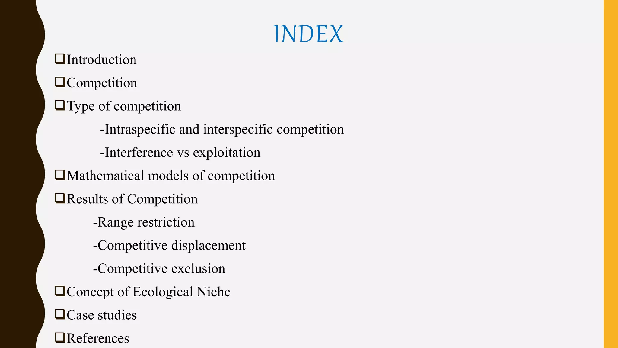 INDEX
Introduction
Competition
Type of competition
-Intraspecific and interspecific competition
-Interference vs exploitation
Mathematical models of competition
Results of Competition
-Range restriction
-Competitive displacement
-Competitive exclusion
Concept of Ecological Niche
Case studies
References
 