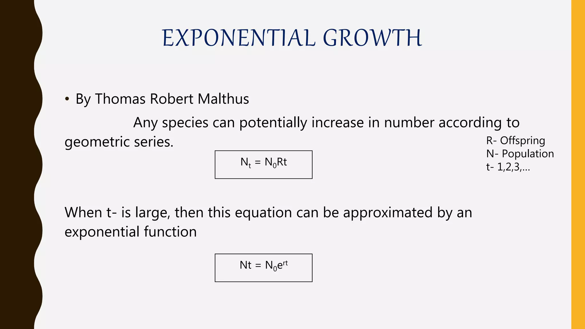 EXPONENTIAL GROWTH
• By Thomas Robert Malthus
Any species can potentially increase in number according to
geometric series.
When t- is large, then this equation can be approximated by an
exponential function
Nt = N0Rt
Nt = N0ert
R- Offspring
N- Population
t- 1,2,3,…
 