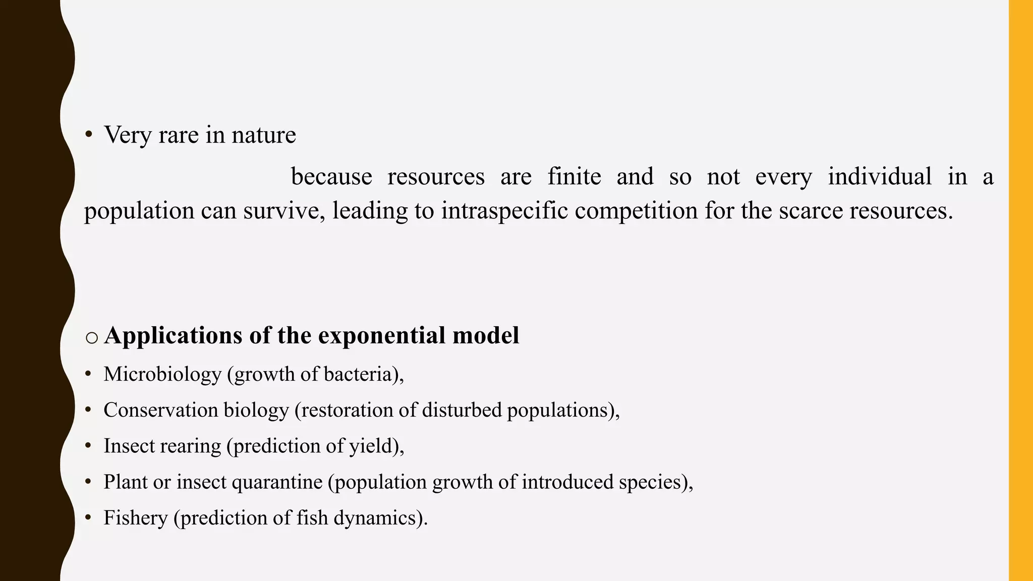 • Very rare in nature
because resources are finite and so not every individual in a
population can survive, leading to intraspecific competition for the scarce resources.
o Applications of the exponential model
• Microbiology (growth of bacteria),
• Conservation biology (restoration of disturbed populations),
• Insect rearing (prediction of yield),
• Plant or insect quarantine (population growth of introduced species),
• Fishery (prediction of fish dynamics).
 
