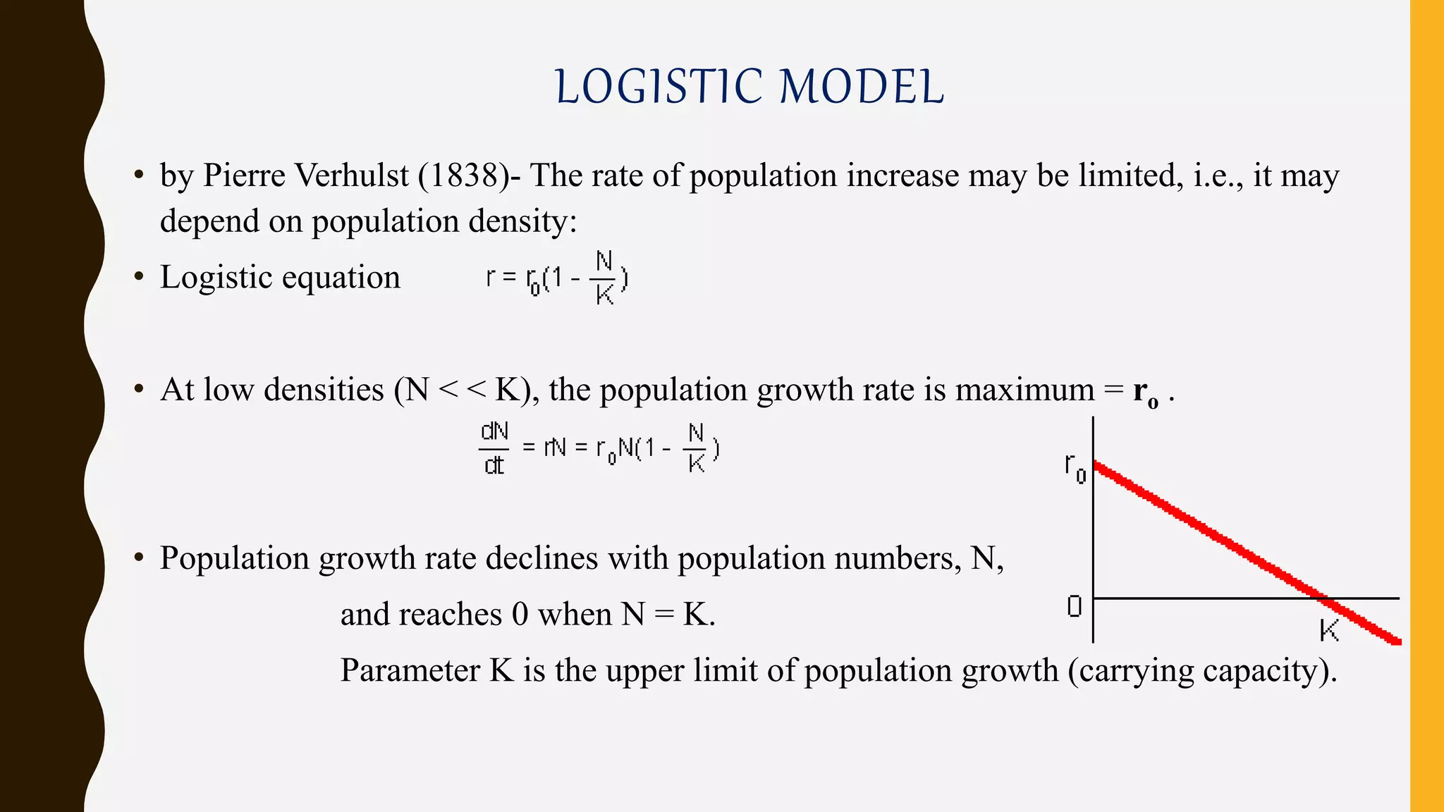 LOGISTIC MODEL
• by Pierre Verhulst (1838)- The rate of population increase may be limited, i.e., it may
depend on population density:
• Logistic equation
• At low densities (N < < K), the population growth rate is maximum = ro .
• Population growth rate declines with population numbers, N,
and reaches 0 when N = K.
Parameter K is the upper limit of population growth (carrying capacity).
 