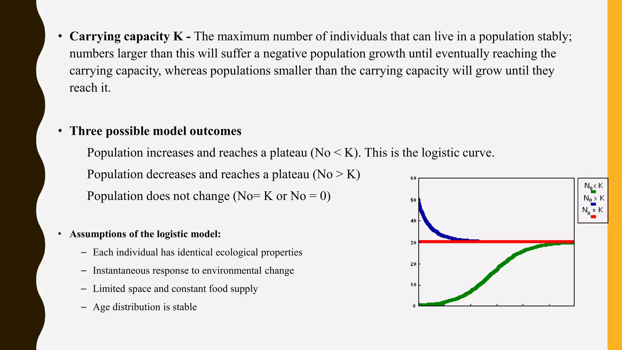 • Carrying capacity K - The maximum number of individuals that can live in a population stably;
numbers larger than this will suffer a negative population growth until eventually reaching the
carrying capacity, whereas populations smaller than the carrying capacity will grow until they
reach it.
• Three possible model outcomes
Population increases and reaches a plateau (No < K). This is the logistic curve.
Population decreases and reaches a plateau (No > K)
Population does not change (No= K or No = 0)
• Assumptions of the logistic model:
– Each individual has identical ecological properties
– Instantaneous response to environmental change
– Limited space and constant food supply
– Age distribution is stable
 
