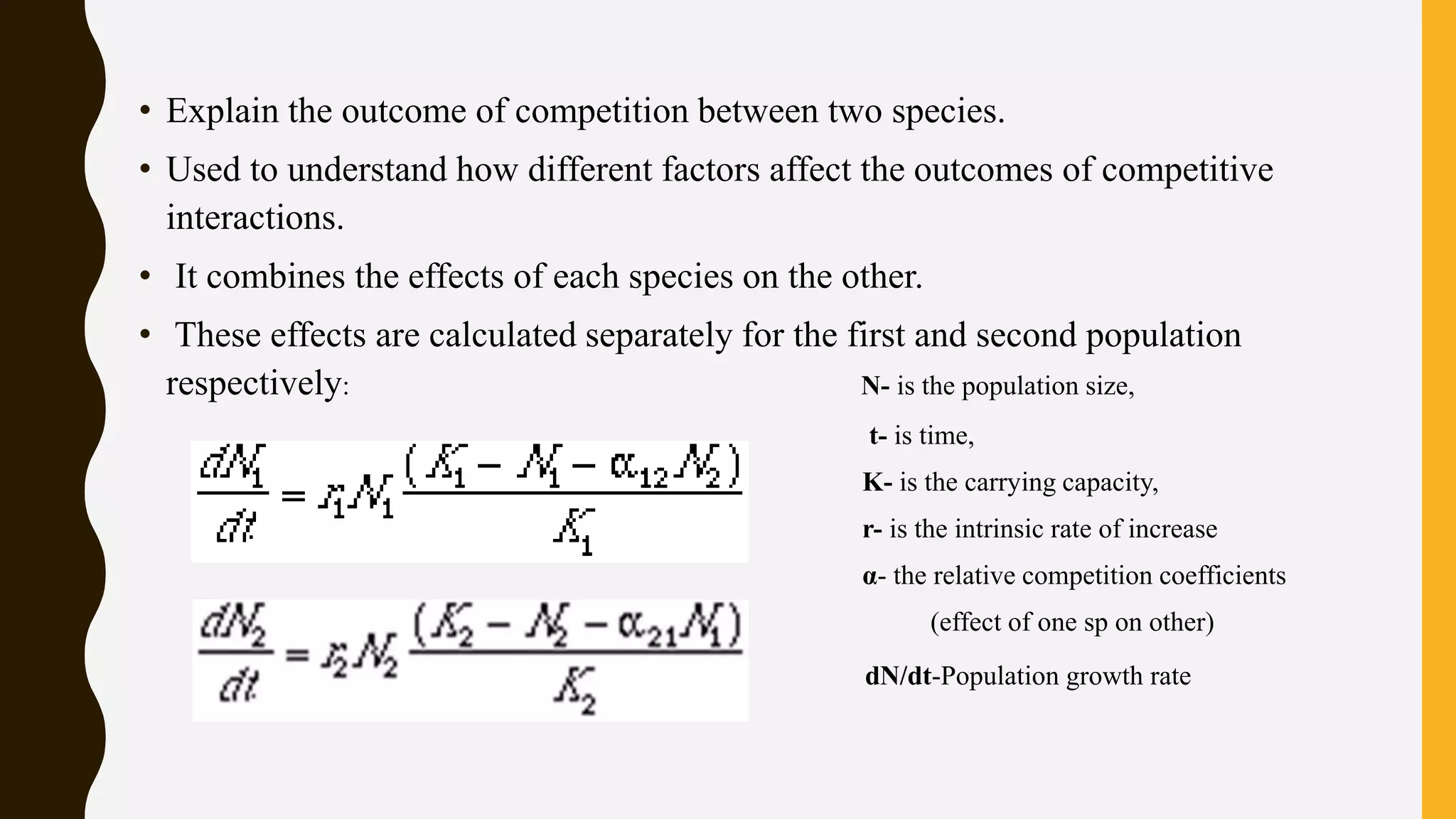 • Explain the outcome of competition between two species.
• Used to understand how different factors affect the outcomes of competitive
interactions.
• It combines the effects of each species on the other.
• These effects are calculated separately for the first and second population
respectively: N- is the population size,
t- is time,
K- is the carrying capacity,
r- is the intrinsic rate of increase
α- the relative competition coefficients
(effect of one sp on other)
dN/dt-Population growth rate
 