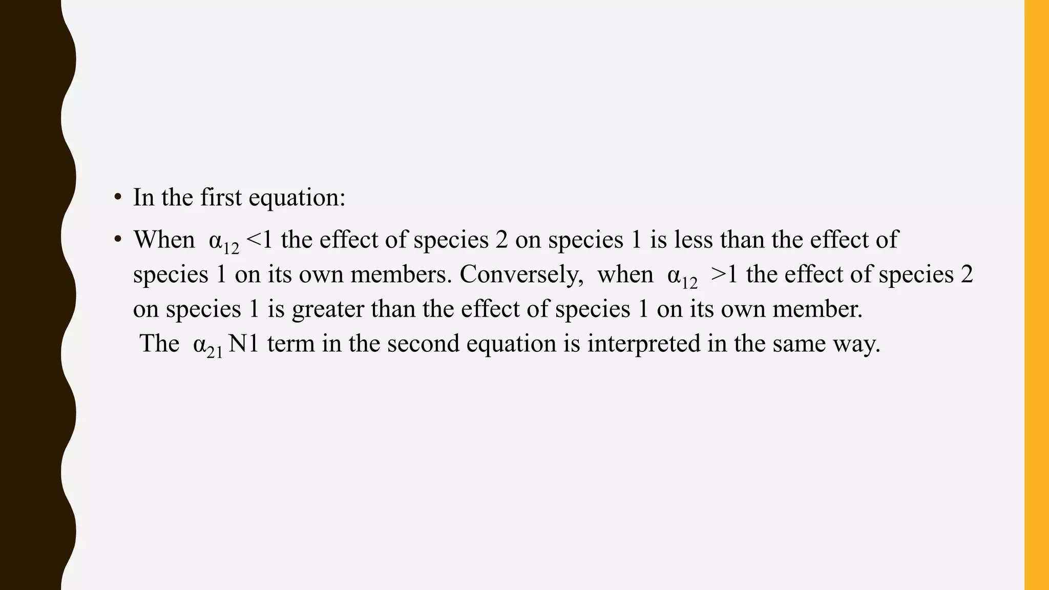 • In the first equation:
• When α12 <1 the effect of species 2 on species 1 is less than the effect of
species 1 on its own members. Conversely, when α12 >1 the effect of species 2
on species 1 is greater than the effect of species 1 on its own member.
The α21 N1 term in the second equation is interpreted in the same way.
 