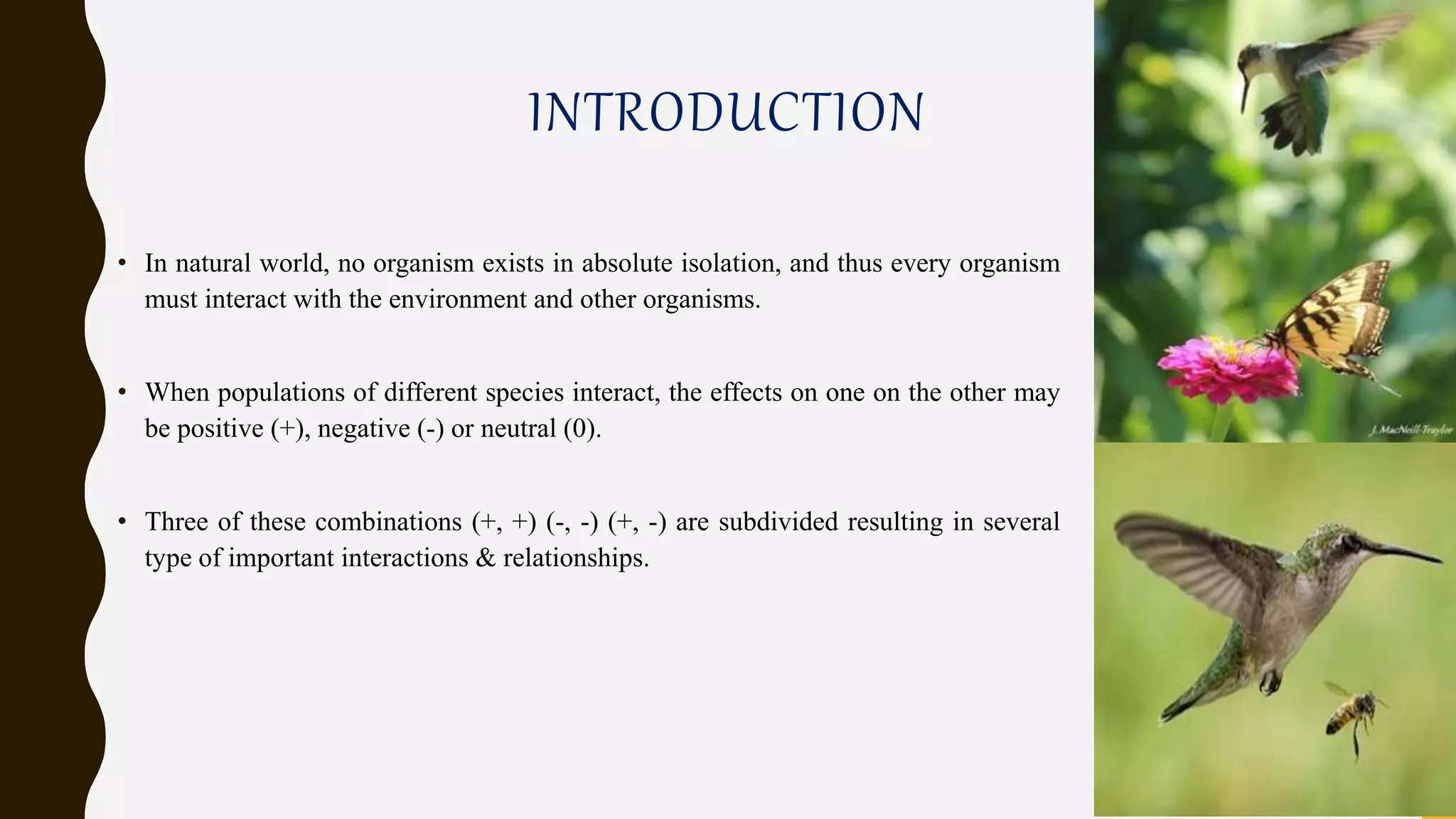 INTRODUCTION
• In natural world, no organism exists in absolute isolation, and thus every organism
must interact with the environment and other organisms.
• When populations of different species interact, the effects on one on the other may
be positive (+), negative (-) or neutral (0).
• Three of these combinations (+, +) (-, -) (+, -) are subdivided resulting in several
type of important interactions & relationships.
 
