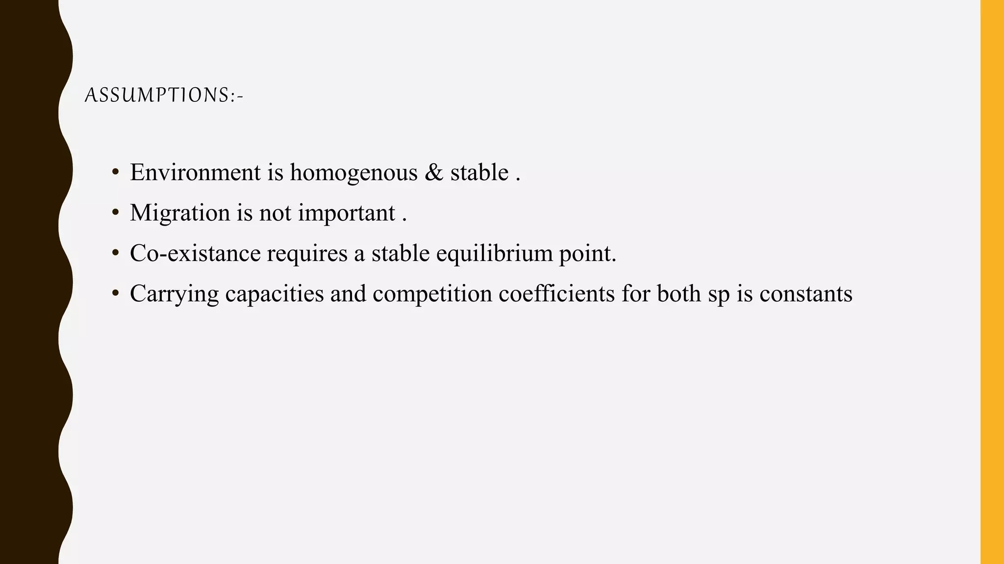 ASSUMPTIONS:-
• Environment is homogenous & stable .
• Migration is not important .
• Co-existance requires a stable equilibrium point.
• Carrying capacities and competition coefficients for both sp is constants
 