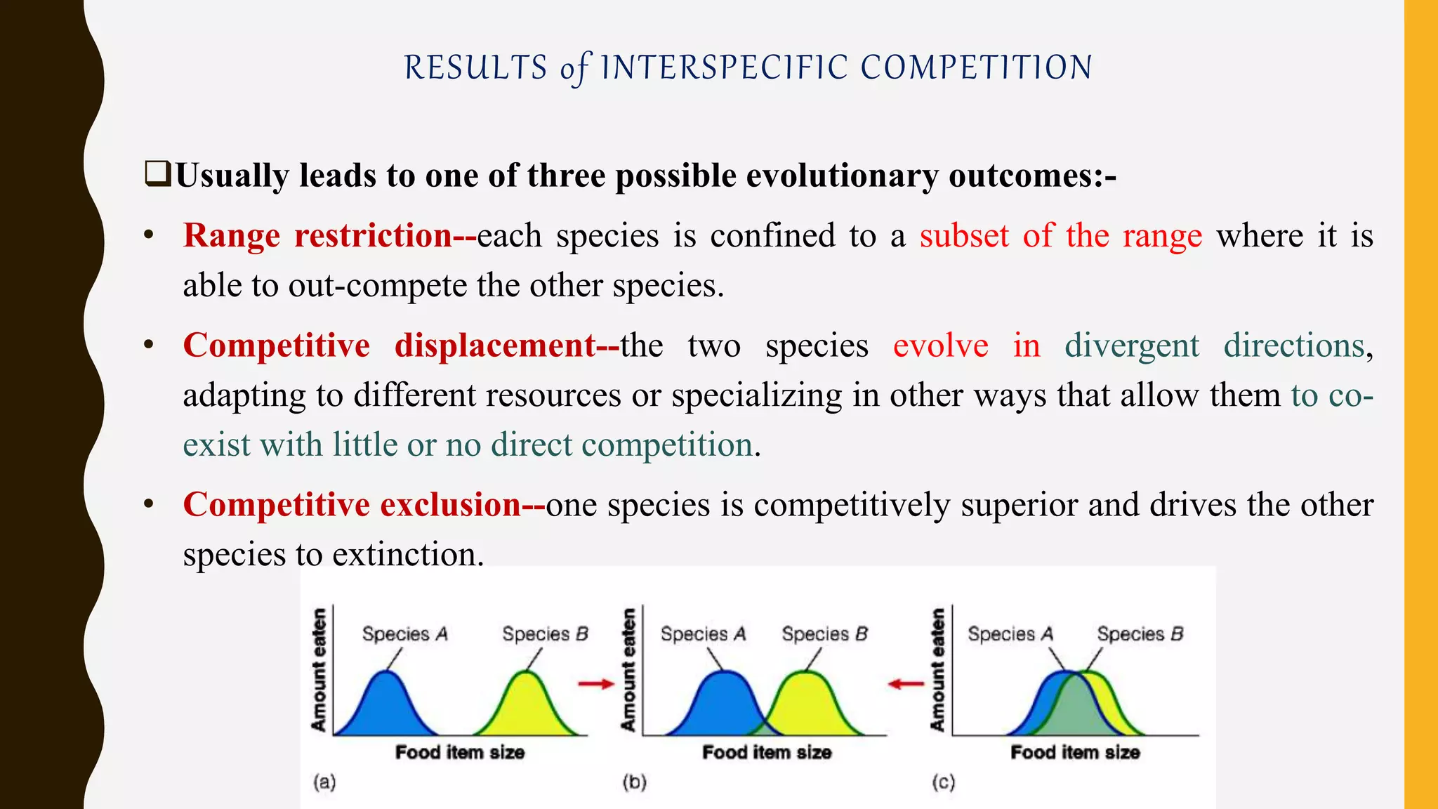 RESULTS of INTERSPECIFIC COMPETITION
Usually leads to one of three possible evolutionary outcomes:-
• Range restriction--each species is confined to a subset of the range where it is
able to out-compete the other species.
• Competitive displacement--the two species evolve in divergent directions,
adapting to different resources or specializing in other ways that allow them to co-
exist with little or no direct competition.
• Competitive exclusion--one species is competitively superior and drives the other
species to extinction.
 