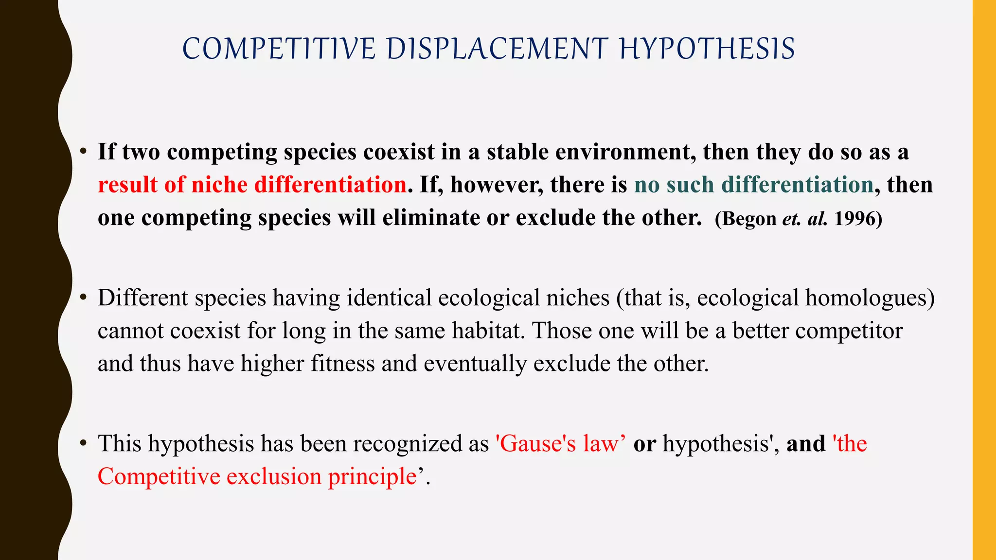 COMPETITIVE DISPLACEMENT HYPOTHESIS
• If two competing species coexist in a stable environment, then they do so as a
result of niche differentiation. If, however, there is no such differentiation, then
one competing species will eliminate or exclude the other. (Begon et. al. 1996)
• Different species having identical ecological niches (that is, ecological homologues)
cannot coexist for long in the same habitat. Those one will be a better competitor
and thus have higher fitness and eventually exclude the other.
• This hypothesis has been recognized as 'Gause's law’ or hypothesis', and 'the
Competitive exclusion principle’.
 