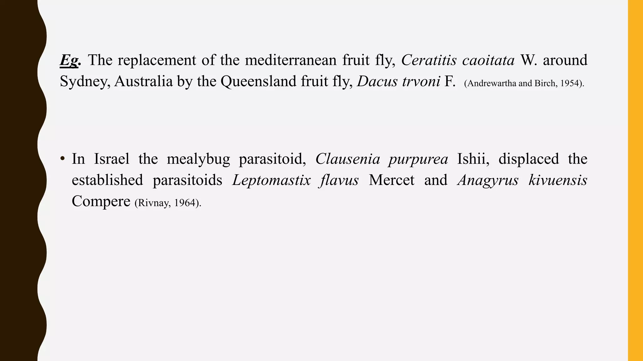 Eg. The replacement of the mediterranean fruit fly, Ceratitis caoitata W. around
Sydney, Australia by the Queensland fruit fly, Dacus trvoni F. (Andrewartha and Birch, 1954).
• In Israel the mealybug parasitoid, Clausenia purpurea Ishii, displaced the
established parasitoids Leptomastix flavus Mercet and Anagyrus kivuensis
Compere (Rivnay, 1964).
 