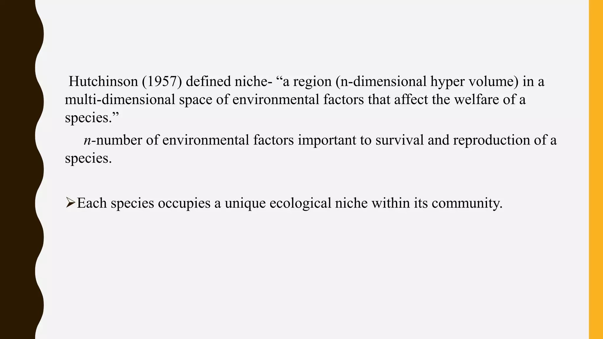 Hutchinson (1957) defined niche- “a region (n-dimensional hyper volume) in a
multi-dimensional space of environmental factors that affect the welfare of a
species.”
n-number of environmental factors important to survival and reproduction of a
species.
Each species occupies a unique ecological niche within its community.
 