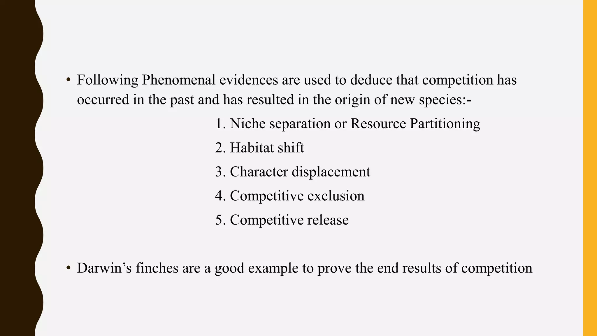 • Following Phenomenal evidences are used to deduce that competition has
occurred in the past and has resulted in the origin of new species:-
1. Niche separation or Resource Partitioning
2. Habitat shift
3. Character displacement
4. Competitive exclusion
5. Competitive release
• Darwin’s finches are a good example to prove the end results of competition
 