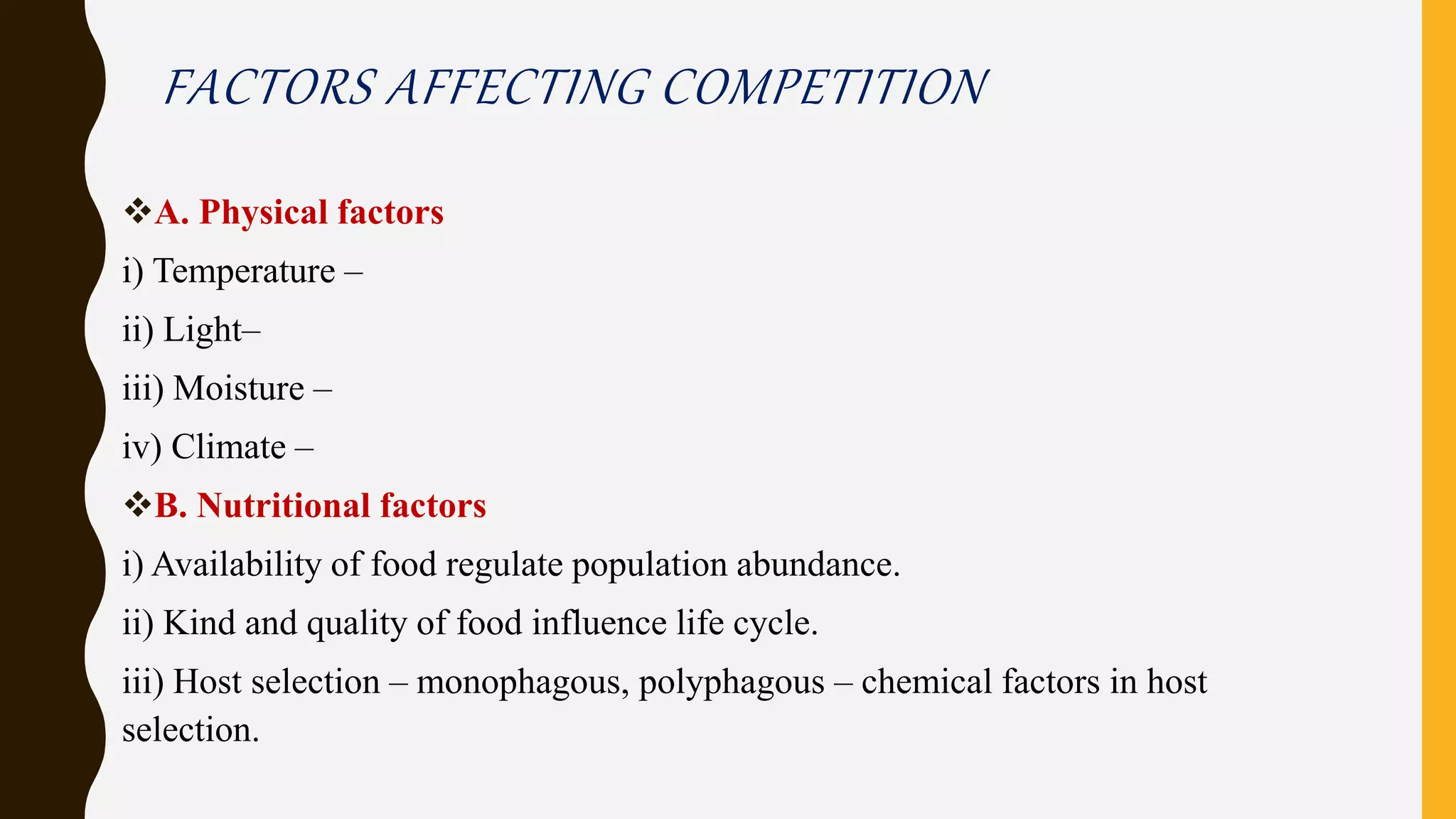 FACTORS AFFECTING COMPETITION
A. Physical factors
i) Temperature –
ii) Light–
iii) Moisture –
iv) Climate –
B. Nutritional factors
i) Availability of food regulate population abundance.
ii) Kind and quality of food influence life cycle.
iii) Host selection – monophagous, polyphagous – chemical factors in host
selection.
 