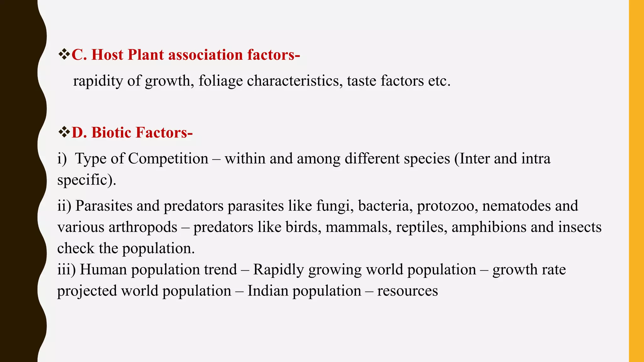 C. Host Plant association factors-
rapidity of growth, foliage characteristics, taste factors etc.
D. Biotic Factors-
i) Type of Competition – within and among different species (Inter and intra
specific).
ii) Parasites and predators parasites like fungi, bacteria, protozoo, nematodes and
various arthropods – predators like birds, mammals, reptiles, amphibions and insects
check the population.
iii) Human population trend – Rapidly growing world population – growth rate
projected world population – Indian population – resources
 