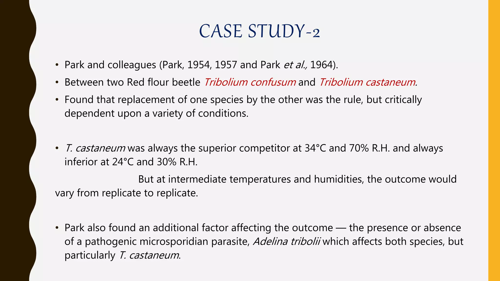 CASE STUDY-2
• Park and colleagues (Park, 1954, 1957 and Park et al., 1964).
• Between two Red flour beetle Tribolium confusum and Tribolium castaneum.
• Found that replacement of one species by the other was the rule, but critically
dependent upon a variety of conditions.
• T. castaneum was always the superior competitor at 34°C and 70% R.H. and always
inferior at 24°C and 30% R.H.
But at intermediate temperatures and humidities, the outcome would
vary from replicate to replicate.
• Park also found an additional factor affecting the outcome — the presence or absence
of a pathogenic microsporidian parasite, Adelina tribolii which affects both species, but
particularly T. castaneum.
 