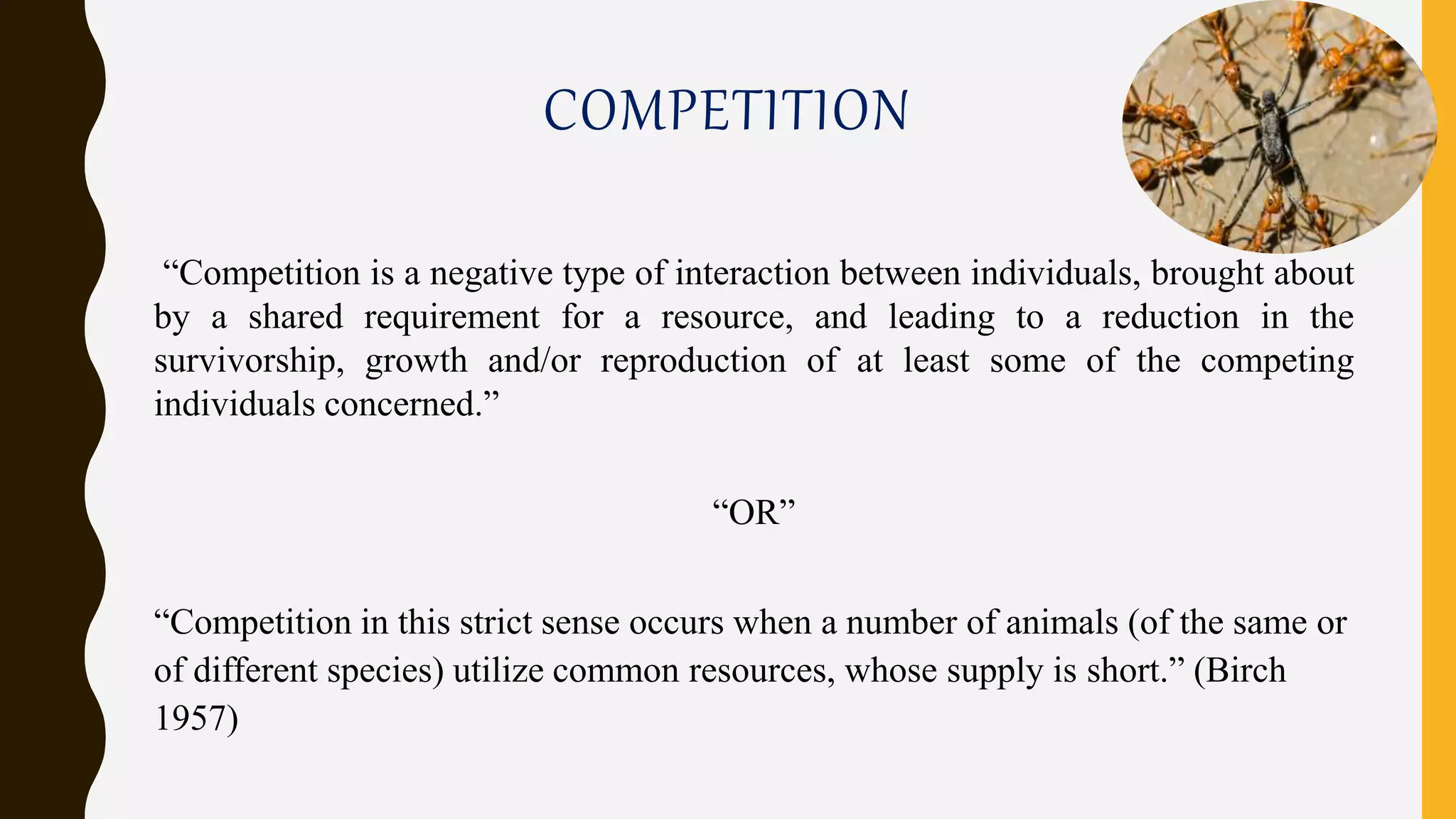 COMPETITION
“Competition is a negative type of interaction between individuals, brought about
by a shared requirement for a resource, and leading to a reduction in the
survivorship, growth and/or reproduction of at least some of the competing
individuals concerned.”
“OR”
“Competition in this strict sense occurs when a number of animals (of the same or
of different species) utilize common resources, whose supply is short.” (Birch
1957)
 