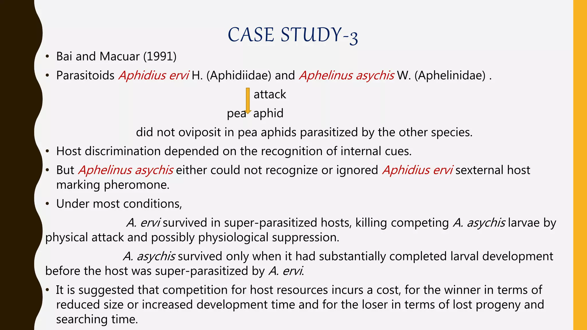 CASE STUDY-3
• Bai and Macuar (1991)
• Parasitoids Aphidius ervi H. (Aphidiidae) and Aphelinus asychis W. (Aphelinidae) .
attack
pea aphid
did not oviposit in pea aphids parasitized by the other species.
• Host discrimination depended on the recognition of internal cues.
• But Aphelinus asychis either could not recognize or ignored Aphidius ervi sexternal host
marking pheromone.
• Under most conditions,
A. ervi survived in super-parasitized hosts, killing competing A. asychis larvae by
physical attack and possibly physiological suppression.
A. asychis survived only when it had substantially completed larval development
before the host was super-parasitized by A. ervi.
• It is suggested that competition for host resources incurs a cost, for the winner in terms of
reduced size or increased development time and for the loser in terms of lost progeny and
searching time.
 