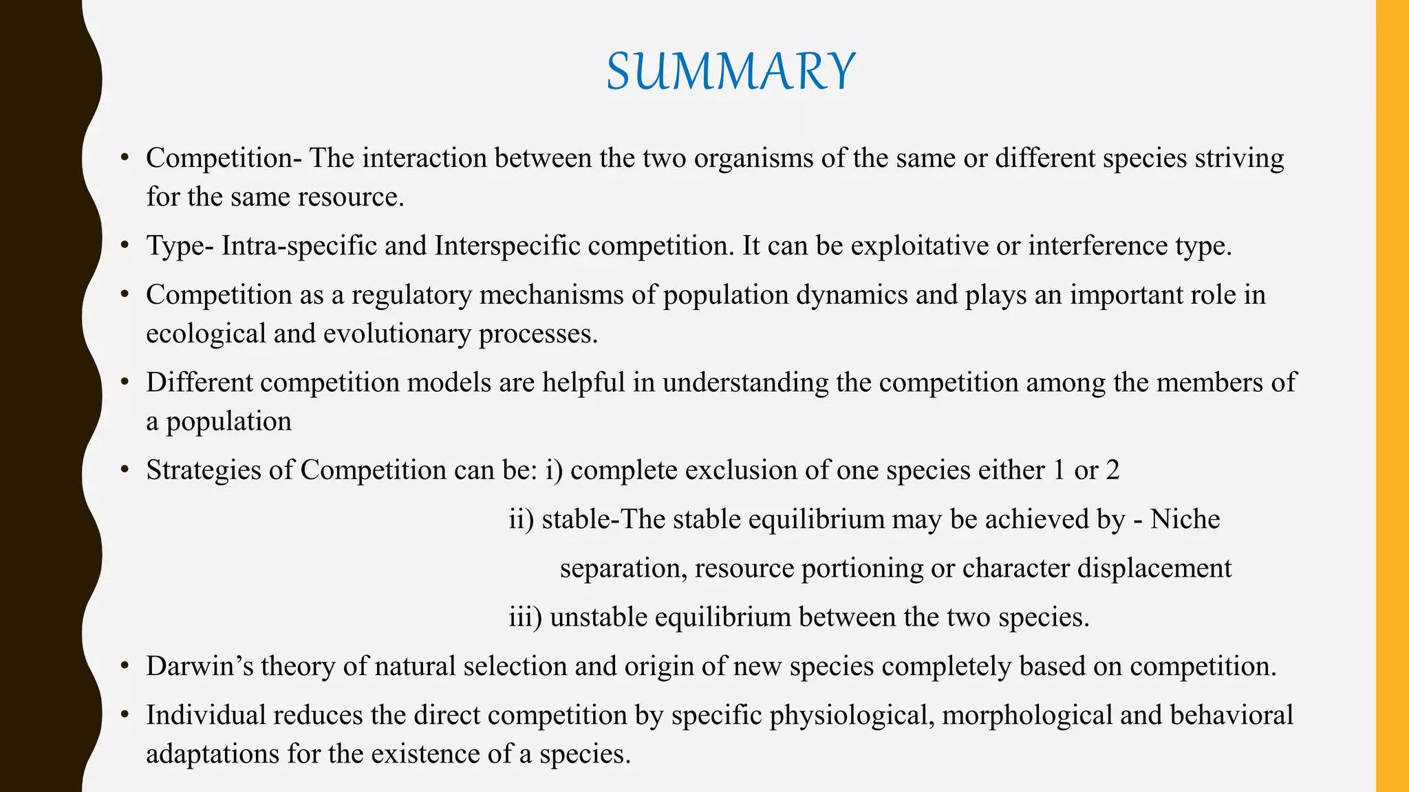 SUMMARY
• Competition- The interaction between the two organisms of the same or different species striving
for the same resource.
• Type- Intra-specific and Interspecific competition. It can be exploitative or interference type.
• Competition as a regulatory mechanisms of population dynamics and plays an important role in
ecological and evolutionary processes.
• Different competition models are helpful in understanding the competition among the members of
a population
• Strategies of Competition can be: i) complete exclusion of one species either 1 or 2
ii) stable-The stable equilibrium may be achieved by - Niche
separation, resource portioning or character displacement
iii) unstable equilibrium between the two species.
• Darwin’s theory of natural selection and origin of new species completely based on competition.
• Individual reduces the direct competition by specific physiological, morphological and behavioral
adaptations for the existence of a species.
 