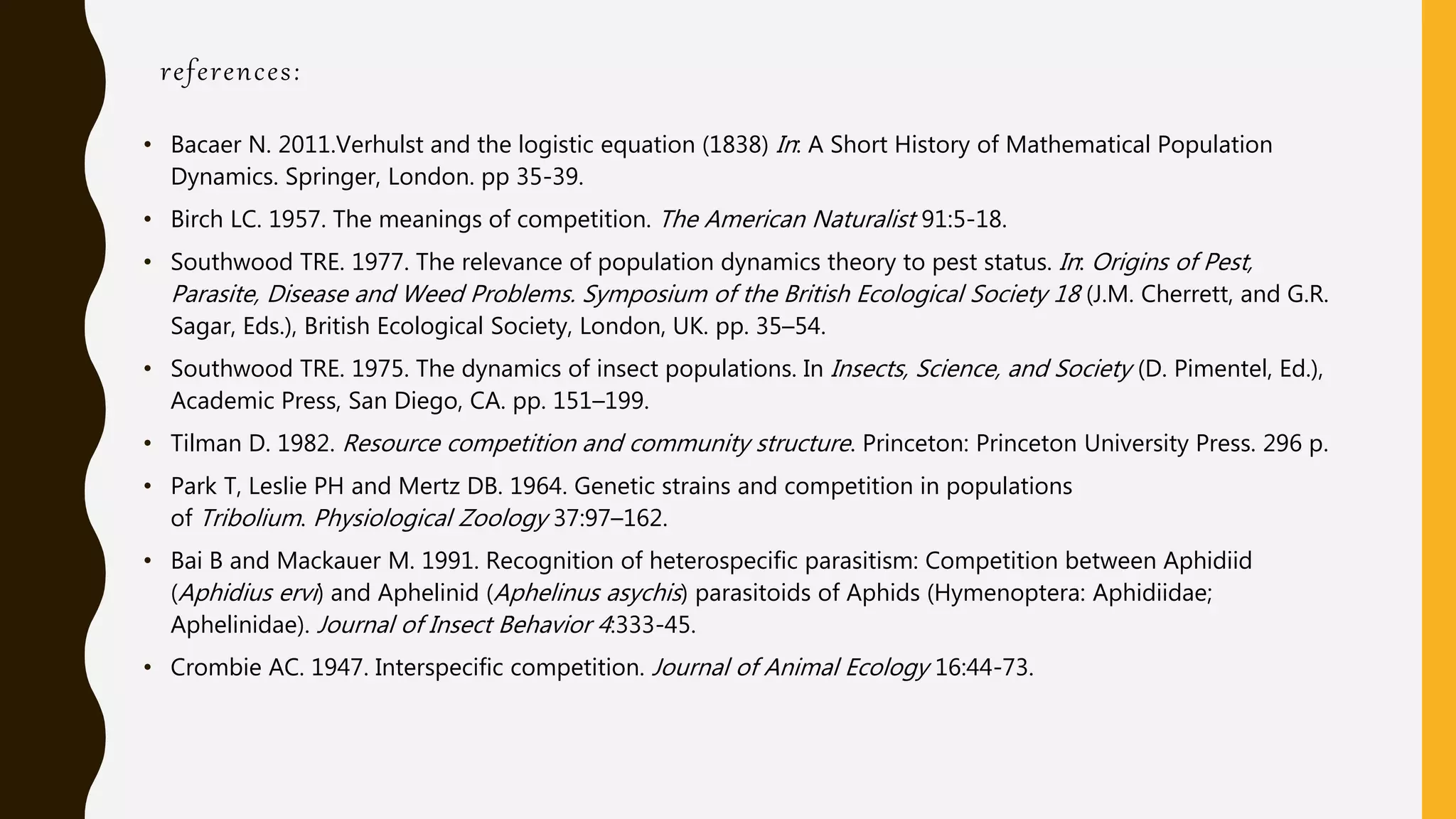 references:
• Bacaer N. 2011.Verhulst and the logistic equation (1838) In: A Short History of Mathematical Population
Dynamics. Springer, London. pp 35-39.
• Birch LC. 1957. The meanings of competition. The American Naturalist 91:5-18.
• Southwood TRE. 1977. The relevance of population dynamics theory to pest status. In: Origins of Pest,
Parasite, Disease and Weed Problems. Symposium of the British Ecological Society 18 (J.M. Cherrett, and G.R.
Sagar, Eds.), British Ecological Society, London, UK. pp. 35–54.
• Southwood TRE. 1975. The dynamics of insect populations. In Insects, Science, and Society (D. Pimentel, Ed.),
Academic Press, San Diego, CA. pp. 151–199.
• Tilman D. 1982. Resource competition and community structure. Princeton: Princeton University Press. 296 p.
• Park T, Leslie PH and Mertz DB. 1964. Genetic strains and competition in populations
of Tribolium. Physiological Zoology 37:97–162.
• Bai B and Mackauer M. 1991. Recognition of heterospecific parasitism: Competition between Aphidiid
(Aphidius ervi) and Aphelinid (Aphelinus asychis) parasitoids of Aphids (Hymenoptera: Aphidiidae;
Aphelinidae). Journal of Insect Behavior 4:333-45.
• Crombie AC. 1947. Interspecific competition. Journal of Animal Ecology 16:44-73.
 