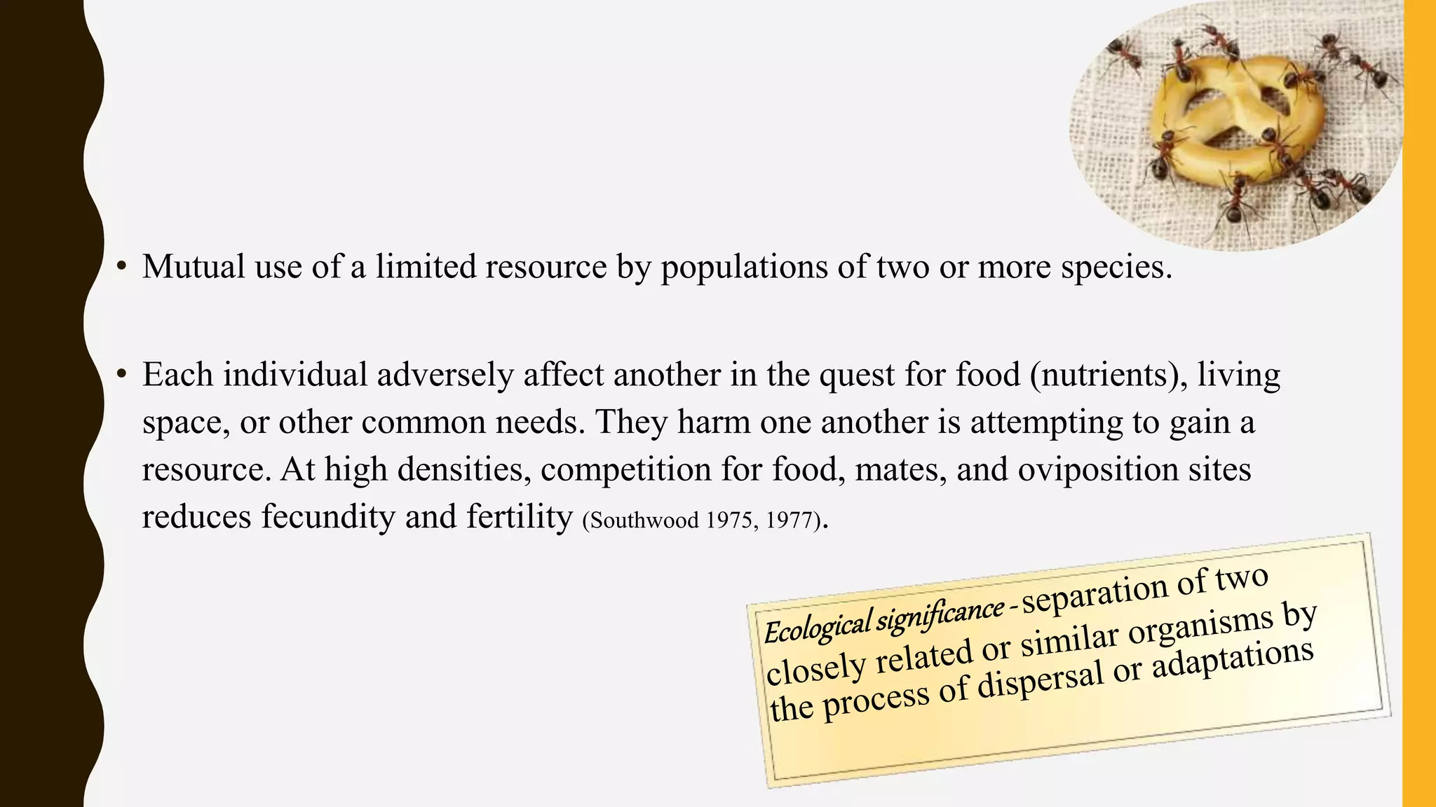 • Mutual use of a limited resource by populations of two or more species.
• Each individual adversely affect another in the quest for food (nutrients), living
space, or other common needs. They harm one another is attempting to gain a
resource. At high densities, competition for food, mates, and oviposition sites
reduces fecundity and fertility (Southwood 1975, 1977).
 