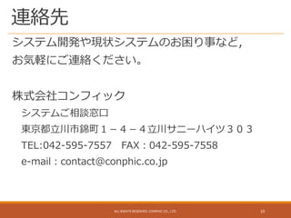 連絡先
システム開発や現状システムのお困り事など，
お気軽にご連絡ください。
株式会社コンフィック
システムご相談窓口
東京都立川市錦町１－４－４立川サニーハイツ３０３
TEL:042-595-7557 FAX：042-595-7558
e-mail：contact@conphic.co.jp
ALL RIGHTS RESERVED. CONPHIC CO., LTD. 10
 