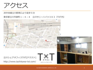 アクセス
JR中央線立川駅南口より徒歩５分
東京都立川市錦町１－４－４ 立川サニーハイツ３０３（TXT内）
立川シェアオフィスTXT[テクスト]
http://www.tachikawa-txt.com/
ALL RIGHTS RESERVED. CONPHIC CO., LTD. 3
 