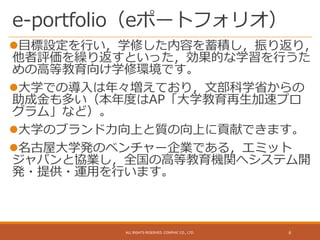e-portfolio（eポートフォリオ）
目標設定を行い，学修した内容を蓄積し，振り返り，
他者評価を繰り返すといった，効果的な学習を行うた
めの高等教育向け学修環境です。
大学での導入は年々増えており，文部科学省からの
助成金も多い（本年度はAP「大学教育再生加速プロ
グラム」など）。
大学のブランド力向上と質の向上に貢献できます。
名古屋大学発のベンチャー企業である，エミット
ジャパンと協業し，全国の高等教育機関へシステム開
発・提供・運用を行います。
ALL RIGHTS RESERVED. CONPHIC CO., LTD. 6
 