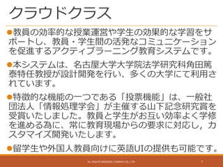 クラウドクラス
教員の効率的な授業運営や学生の効果的な学習をサ
ポートし、教員・学生間の活発なコミュニケーション
を促進するアクティブラーニング教育システムです。
本システムは、名古屋大学大学院法学研究科角田篤
泰特任教授が設計開発を行い、多くの大学にて利用さ
れています。
特徴的な機能の一つである「投票機能」は、一般社
団法人「情報処理学会」が主催する山下記念研究賞を
受賞いたしました。教員と学生がお互い効率よく学修
を進める為に、常に教育現場からの要求に対応し，カ
スタマイズ開発いたします。
留学生や外国人教員向けに英語UIの提供も可能です。
ALL RIGHTS RESERVED. CONPHIC CO., LTD. 7
 