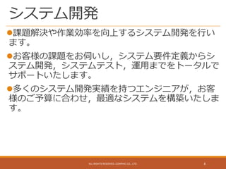 システム開発
課題解決や作業効率を向上するシステム開発を行い
ます。
お客様の課題をお伺いし，システム要件定義からシ
ステム開発，システムテスト，運用までをトータルで
サポートいたします。
多くのシステム開発実績を持つエンジニアが，お客
様のご予算に合わせ，最適なシステムを構築いたしま
す。
ALL RIGHTS RESERVED. CONPHIC CO., LTD. 8
 