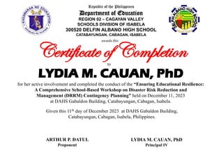 for her active involvement and completed the conduct of the “Ensuring Educational Resilience:
A Comprehensive School-Based Workshop on Disaster Risk Reduction and
Management (DRRM) Contingency Planning” held on December 11, 2023
at DAHS Gabaldon Building, Catabayungan, Cabagan, Isabela.
LYDIA M. CAUAN, PhD
Certificate of Completion
awards this
ARTHUR P. DATUL
Proponent
LYDIA M. CAUAN, PhD
Principal IV
Republic of the Philippines
Department of Education
REGION 02 – CAGAYAN VALLEY
SCHOOLS DIVISION OF ISABELA
300520 DELFIN ALBANO HIGH SCHOOL
CATABAYUNGAN, CABAGAN, ISABELA
to
Given this 11th day of December 2023 at DAHS Gabaldon Building,
Catabayungan, Cabagan, Isabela, Philippines.
 