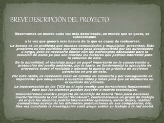 Observamos un mundo cada vez más deteriorado, un mundo que se gasta, se
autoconsume
a la vez que genera más basura de la que es capaz de reabsorber.
La basura es un problema que muchas comunidades y municipios presentan. Este
problema es tan cotidiano que parece pasa desapercibida por las autoridades
a cargo, pero es necesario contar con las estrategias adecuadas para la
solución de estos ya que son muchos los factores que podrían intervenir para
la solución de este.
En la actualidad, el reciclaje juega un papel importante en la conservación y
protección del medio ambiente, por lo tanto, es fundamental la ejecución de
proyectos sobre el reciclaje y además la puesta en práctica de acciones
concretas en pro de éste.
Por esta razón, es necesario crear un cambio de conducta y por consiguiente es
importante que eduquemos a nuestros niños y niñas para que se involucren en
el cuidado del planeta.
La incorporación de las TICS en el aula resulta una herramienta fundamental,
para que los alumnos puedan acceder a nuevas tecnologías.
Comenzaremos nuestro proyecto de reciclaje de basura “Con poco hacemos
mucho“utilizando la red social “facebook”, conformaremos un grupo de trabajo
en el que los alumnos podrán intercambiar opiniones, salvar dudas, realizar
comentarios acerca de las diferentes publicaciones de sus compañeros, etc.
Una vez concluida la investigación cada grupo subirá su trabajo a la red social.
 