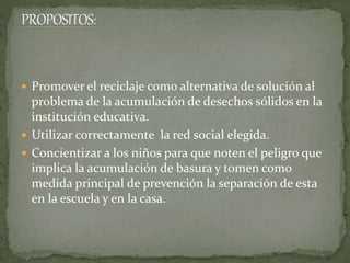  Promover el reciclaje como alternativa de solución al
problema de la acumulación de desechos sólidos en la
institución educativa.
 Utilizar correctamente la red social elegida.
 Concientizar a los niños para que noten el peligro que
implica la acumulación de basura y tomen como
medida principal de prevención la separación de esta
en la escuela y en la casa.
 