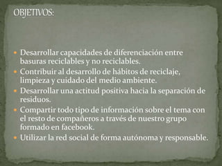  Desarrollar capacidades de diferenciación entre
basuras reciclables y no reciclables.
 Contribuir al desarrollo de hábitos de reciclaje,
limpieza y cuidado del medio ambiente.
 Desarrollar una actitud positiva hacia la separación de
residuos.
 Compartir todo tipo de información sobre el tema con
el resto de compañeros a través de nuestro grupo
formado en facebook.
 Utilizar la red social de forma autónoma y responsable.
 