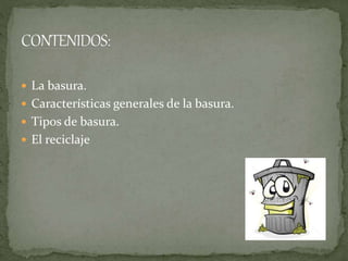  La basura.
 Características generales de la basura.
 Tipos de basura.
 El reciclaje
 