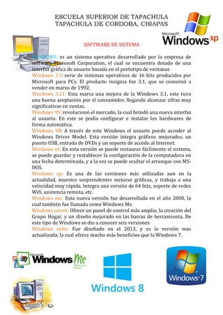 ESCUELA SUPERIOR DE TAPACHULA
TAPACHULA DE CORDOBA, CHIAPAS
SOFTWARE DE SISTEMA
WINDOWS: es un sistema operativo desarrollado por la empresa de
software Microsoft Corporation, el cual se encuentra dotado de una
interfaz gráfica de usuario basada en el prototipo de ventanas
: serie de sistemas operativos de 16 bits producidos porWindows 3.1
Microsoft para PCs. El producto insignia fue 3.1, que se comenzó a
vender en marzo de 1992.
Esta marca una mejora de la Windows 3.1, este tuvoWindows 3.11:
una buena aceptación por el consumidor, llegando alcanzar cifras muy
significativas en ventas.
revolucionó el mercado, la cual brindó una nueva interfazWindows 95:
al usuario. En este se podía configurar e instalar los hardwares de
forma automática.
: A través de este Windows el usuario puede acceder alWindows 98
Windows Driver Model. Esta versión íntegra gráficos mejorados, un
puerto USB, entrada de DVDs y un soporte de accedo al Internet.
En esta versión se puede restaurar fácilmente el sistema,Windows nt:
se puede guardar y restablecer la configuración de la computadora en
una fecha determinada, y a la vez se puede ocultar el arranque con MS-
DOS.
Es una de las versiones más utilizadas aun en laWindows xp:
actualidad, muestra sorprendentes mejoras gráficas, y trabaja a una
velocidad muy rápida. Integra una versión de 64 bits, soporte de redes
Wifi, asistencia remota, etc.
Esta nueva versión fue desarrollada en el año 2000, laWindows me:
cual también fue llamada como Windows Me.
Ofrece un panel de control más amplio, la creación delWindows seven:
Grupo Hogar, y un diseño mejorado en las barras de herramienta. De
este tipo de Windows se dio a conocer seis versiones.
Fue diseñado en el 2013, y es la versión masWindows ocho:
actualizada, la cual ofrece mucho más beneficios que la Windows 7.
 