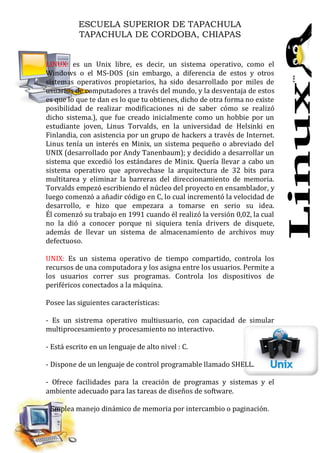 ESCUELA SUPERIOR DE TAPACHULA
TAPACHULA DE CORDOBA, CHIAPAS
LINUX: es un Unix libre, es decir, un sistema operativo, como el
Windows o el MS-DOS (sin embargo, a diferencia de estos y otros
sistemas operativos propietarios, ha sido desarrollado por miles de
usuarios de computadores a través del mundo, y la desventaja de estos
es que lo que te dan es lo que tu obtienes, dicho de otra forma no existe
posibilidad de realizar modificaciones ni de saber cómo se realizó
dicho sistema.), que fue creado inicialmente como un hobbie por un
estudiante joven, Linus Torvalds, en la universidad de Helsinki en
Finlandia, con asistencia por un grupo de hackers a través de Internet.
Linus tenía un interés en Minix, un sistema pequeño o abreviado del
UNIX (desarrollado por Andy Tanenbaum); y decidido a desarrollar un
sistema que excedió los estándares de Minix. Quería llevar a cabo un
sistema operativo que aprovechase la arquitectura de 32 bits para
multitarea y eliminar la barreras del direccionamiento de memoria.
Torvalds empezó escribiendo el núcleo del proyecto en ensamblador, y
luego comenzó a añadir código en C, lo cual incrementó la velocidad de
desarrollo, e hizo que empezara a tomarse en serio su idea.
Él comenzó su trabajo en 1991 cuando él realizó la versión 0,02, la cual
no la dió a conocer porque ni siquiera tenía drivers de disquete,
además de llevar un sistema de almacenamiento de archivos muy
defectuoso.
UNIX: Es un sistema operativo de tiempo compartido, controla los
recursos de una computadora y los asigna entre los usuarios. Permite a
los usuarios correr sus programas. Controla los dispositivos de
periféricos conectados a la máquina.
Posee las siguientes características:
- Es un sistrema operativo multiusuario, con capacidad de simular
multiprocesamiento y procesamiento no interactivo.
- Está escrito en un lenguaje de alto nivel : C.
- Dispone de un lenguaje de control programable llamado SHELL.
- Ofrece facilidades para la creación de programas y sistemas y el
ambiente adecuado para las tareas de diseños de software.
- Emplea manejo dinámico de memoria por intercambio o paginación.
 